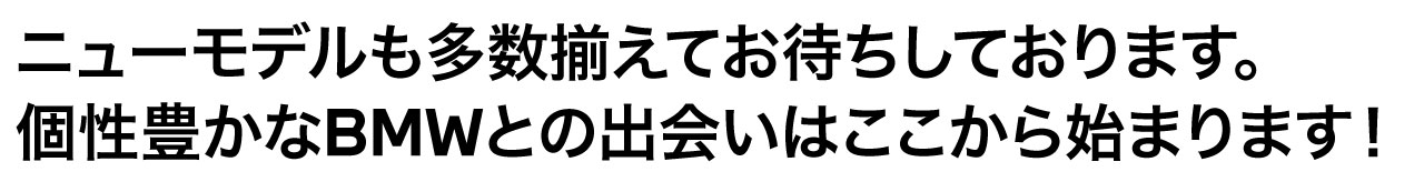 ニューモデルも多数取り揃えてお待ちしております。個性 豊かな BMW との 出会い はここから始まります