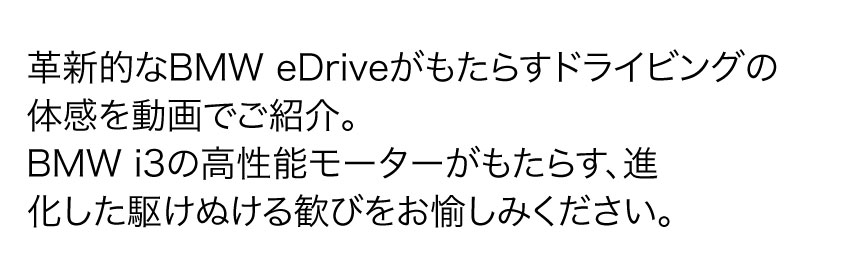 革新的なBMW eDriveがもたらすドライビングの体感を動画でご紹介。BMW i3 の高性能モーターがもたらす、進化した 駆けぬける歓び を お愉しみ ください。
